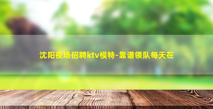 沈阳夜场招聘ktv模特-靠谱领队每天在